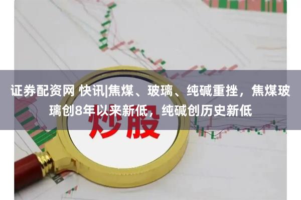 证券配资网 快讯|焦煤、玻璃、纯碱重挫，焦煤玻璃创8年以来新低，纯碱创历史新低