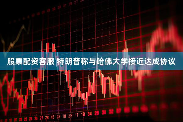 股票配资客服 特朗普称与哈佛大学接近达成协议