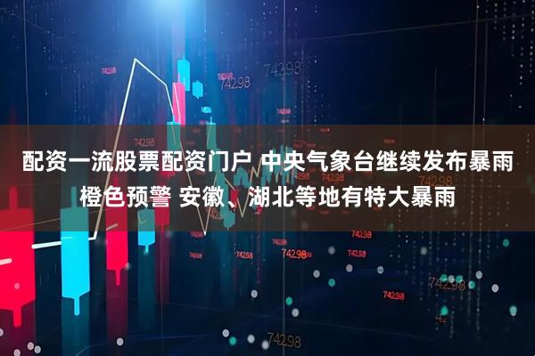 配资一流股票配资门户 中央气象台继续发布暴雨橙色预警 安徽、湖北等地有特大暴雨