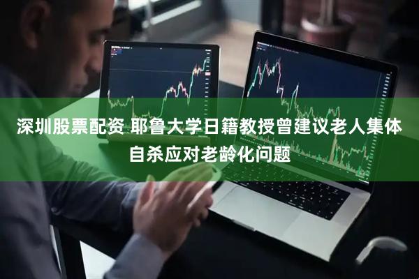 深圳股票配资 耶鲁大学日籍教授曾建议老人集体自杀应对老龄化问题