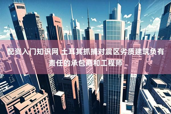 配资入门知识网 土耳其抓捕对震区劣质建筑负有责任的承包商和工程师