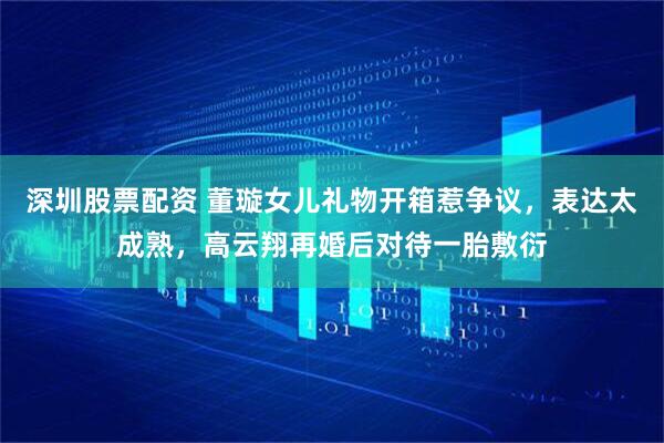 深圳股票配资 董璇女儿礼物开箱惹争议，表达太成熟，高云翔再婚后对待一胎敷衍