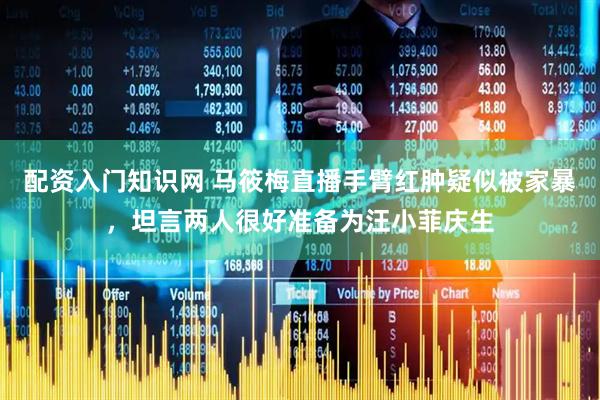 配资入门知识网 马筱梅直播手臂红肿疑似被家暴，坦言两人很好准备为汪小菲庆生