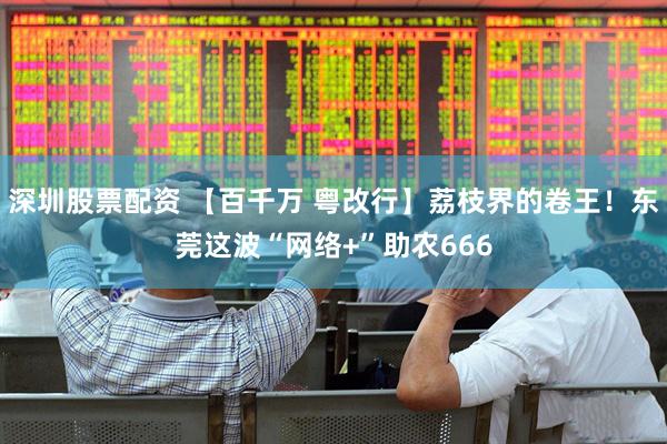 深圳股票配资 【百千万 粤改行】荔枝界的卷王！东莞这波“网络+”助农666