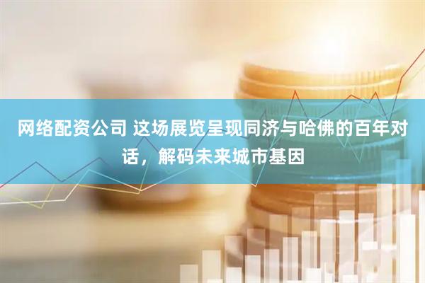 网络配资公司 这场展览呈现同济与哈佛的百年对话，解码未来城市基因