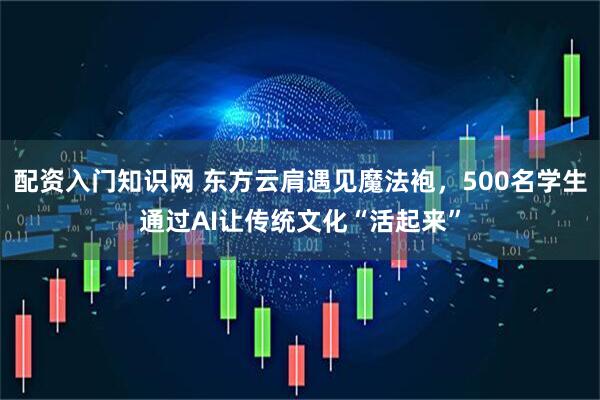 配资入门知识网 东方云肩遇见魔法袍，500名学生通过AI让传统文化“活起来”
