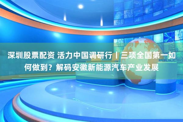 深圳股票配资 活力中国调研行丨三项全国第一如何做到？解码安徽新能源汽车产业发展