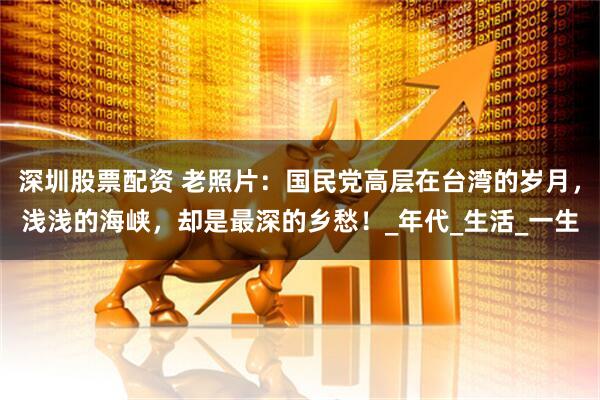 深圳股票配资 老照片：国民党高层在台湾的岁月，浅浅的海峡，却是最深的乡愁！_年代_生活_一生