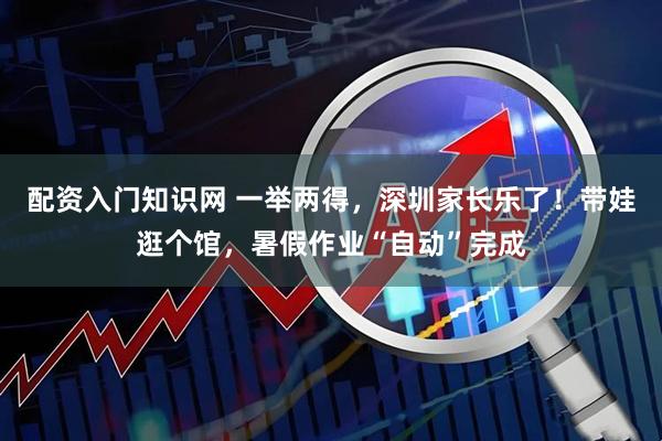 配资入门知识网 一举两得，深圳家长乐了！带娃逛个馆，暑假作业“自动”完成