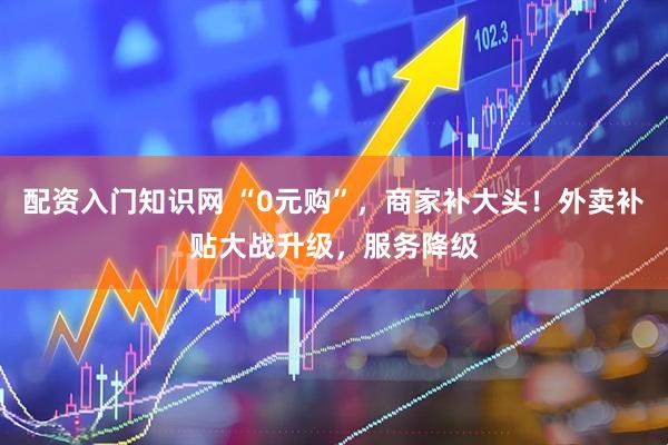 配资入门知识网 “0元购”，商家补大头！外卖补贴大战升级，服务降级
