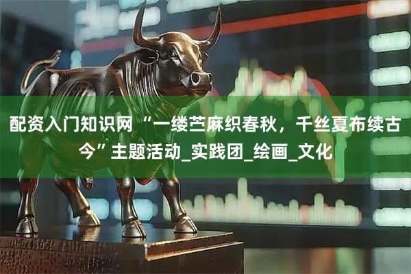 配资入门知识网 “一缕苎麻织春秋，千丝夏布续古今”主题活动_实践团_绘画_文化