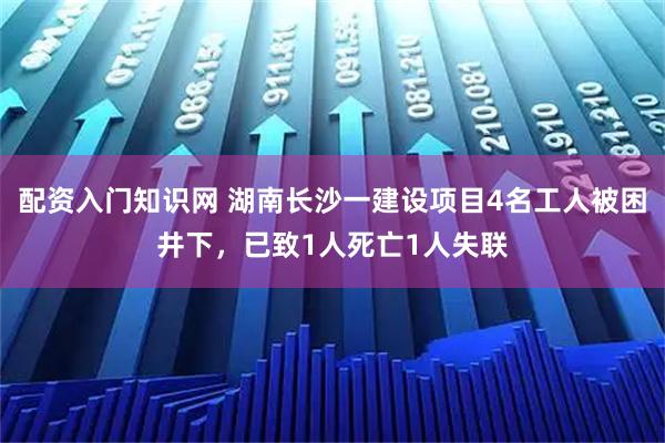 配资入门知识网 湖南长沙一建设项目4名工人被困井下，已致1人死亡1人失联