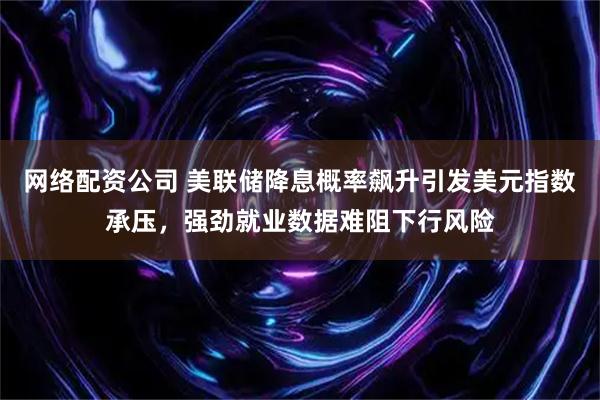 网络配资公司 美联储降息概率飙升引发美元指数承压，强劲就业数据难阻下行风险