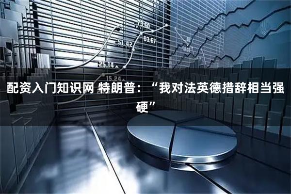 配资入门知识网 特朗普:“我对法英德措辞相当强硬”