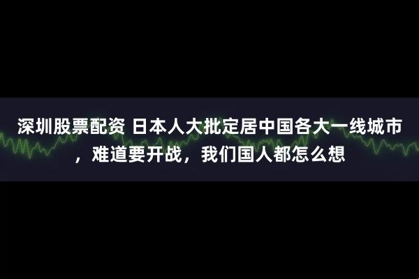深圳股票配资 日本人大批定居中国各大一线城市,难道要开战,我们国人都怎么想