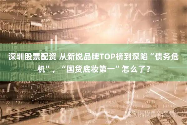深圳股票配资 从新锐品牌TOP榜到深陷“债务危机”,“国货底妆第一”怎么了?