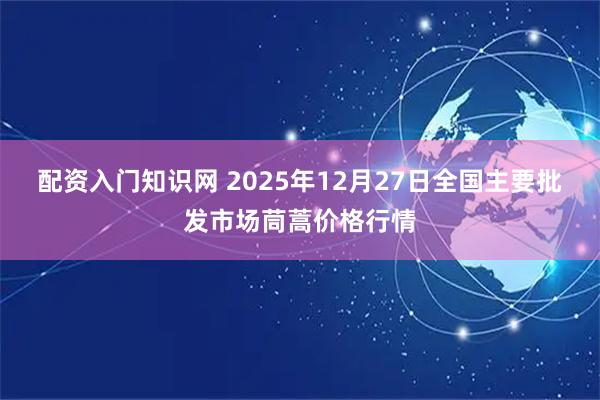 配资入门知识网 2025年12月27日全国主要批发市场茼蒿价格行情