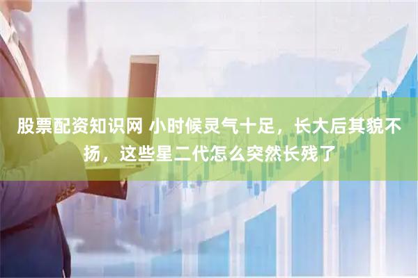 股票配资知识网 小时候灵气十足，长大后其貌不扬，这些星二代怎么突然长残了