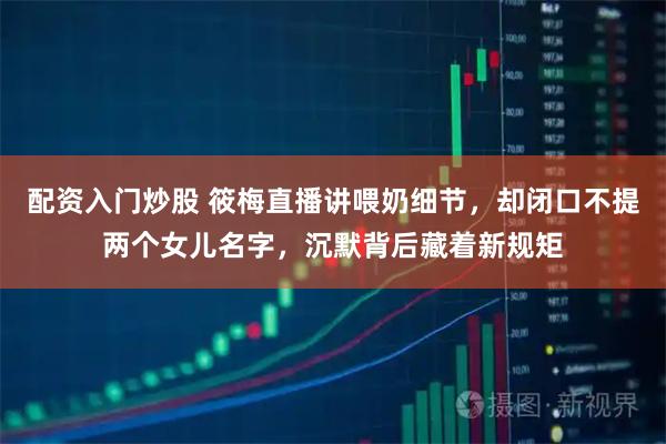 配资入门炒股 筱梅直播讲喂奶细节，却闭口不提两个女儿名字，沉默背后藏着新规矩
